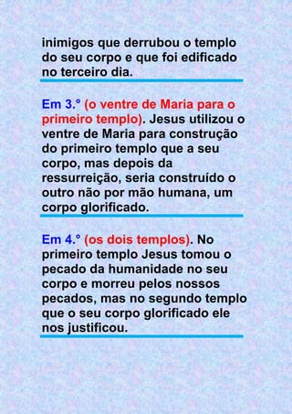 inimigos que derrubou o templo
do seu corpo e que foi edificado
no terceiro dia.
Em 3.° (o ventre de Maria para o
primeiro templo). Jesus utilizou o
ventre de Maria para construção
do primeiro templo que a seu
corpo, mas depois da
ressurreição, seria construído o
outro não por mão humana, um
corpo glorificado.
Em 4.° (os dois templos). No
primeiro templo Jesus tomou o
pecado da humanidade no seu
corpo e morreu pelos nossos
pecados, mas no segundo templo
que o seu corpo glorificado ele
nos justificou.
 