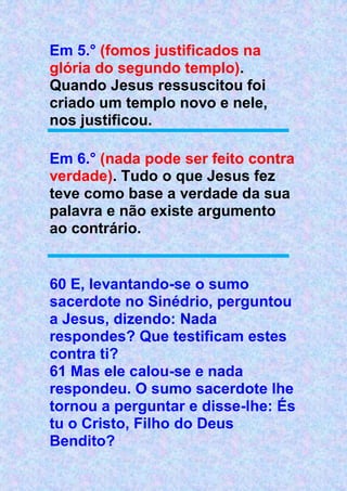 Em 5.° (fomos justificados na
glória do segundo templo).
Quando Jesus ressuscitou foi
criado um templo novo e nele,
nos justificou.
Em 6.° (nada pode ser feito contra
verdade). Tudo o que Jesus fez
teve como base a verdade da sua
palavra e não existe argumento
ao contrário.
60 E, levantando-se o sumo
sacerdote no Sinédrio, perguntou
a Jesus, dizendo: Nada
respondes? Que testificam estes
contra ti?
61 Mas ele calou-se e nada
respondeu. O sumo sacerdote lhe
tornou a perguntar e disse-lhe: És
tu o Cristo, Filho do Deus
Bendito?
 