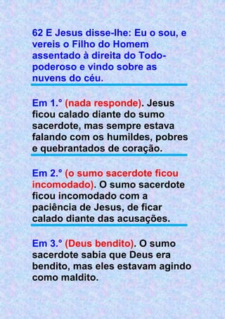62 E Jesus disse-lhe: Eu o sou, e
vereis o Filho do Homem
assentado à direita do Todo-
poderoso e vindo sobre as
nuvens do céu.
Em 1.° (nada responde). Jesus
ficou calado diante do sumo
sacerdote, mas sempre estava
falando com os humildes, pobres
e quebrantados de coração.
Em 2.° (o sumo sacerdote ficou
incomodado). O sumo sacerdote
ficou incomodado com a
paciência de Jesus, de ficar
calado diante das acusações.
Em 3.° (Deus bendito). O sumo
sacerdote sabia que Deus era
bendito, mas eles estavam agindo
como maldito.
 
