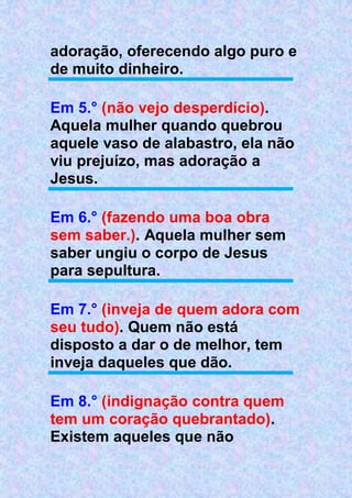 adoração, oferecendo algo puro e
de muito dinheiro.
Em 5.° (não vejo desperdício).
Aquela mulher quando quebrou
aquele vaso de alabastro, ela não
viu prejuízo, mas adoração a
Jesus.
Em 6.° (fazendo uma boa obra
sem saber.). Aquela mulher sem
saber ungiu o corpo de Jesus
para sepultura.
Em 7.° (inveja de quem adora com
seu tudo). Quem não está
disposto a dar o de melhor, tem
inveja daqueles que dão.
Em 8.° (indignação contra quem
tem um coração quebrantado).
Existem aqueles que não
 