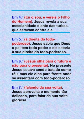 Em 4.° (Eu o sou, e vereis o Filho
do Homem). Jesus revela a sua
messianidade diante das turbas,
que estavam contra ele.
Em 5.° (à direita do todo-
poderoso). Jesus sabia que Deus
o pai tem todo poder e ele estaria
à sua direita do todo-poderoso.
Em 6.° (Jesus olha para o futuro e
não para o presente). No presente
Jesus estava sendo tratado como
réu, mas ele olha para frente onde
se assentará com todo-poderoso.
Em 7.° (falando da sua volta).
Jesus aproveita o momento tão
delicado, para falar da sua volta
gloriosa.
 
