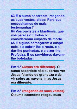 63 E o sumo sacerdote, rasgando
as suas vestes, disse: Para que
necessitamos de mais
testemunhas?
64 Vós ouvistes a blasfêmia; que
vos parece? E todos o
consideraram culpado de morte.
65 E alguns começaram a cuspir
nele, e a cobrir-lhe o rosto, e a
dar-lhe punhadas, e a dizer-lhe:
Profetiza. E os servidores davam-
lhe bofetadas.
Em 1.° (Jesus era diferente). O
sumo sacerdote não suportou ver
Jesus falando de grandeza e de
vir sobre as nuvens, mas Jesus
era diferente.
Em 2.° (rasgando as suas vestes).
O sumo sacerdote rasgou suas
 
