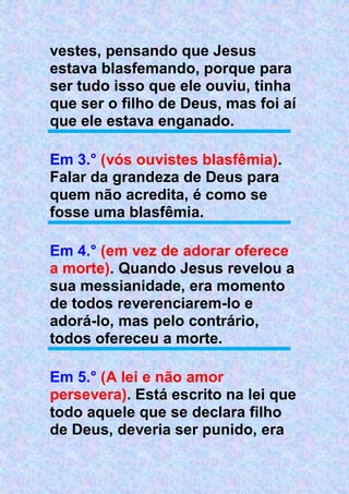 vestes, pensando que Jesus
estava blasfemando, porque para
ser tudo isso que ele ouviu, tinha
que ser o filho de Deus, mas foi aí
que ele estava enganado.
Em 3.° (vós ouvistes blasfêmia).
Falar da grandeza de Deus para
quem não acredita, é como se
fosse uma blasfêmia.
Em 4.° (em vez de adorar oferece
a morte). Quando Jesus revelou a
sua messianidade, era momento
de todos reverenciarem-lo e
adorá-lo, mas pelo contrário,
todos ofereceu a morte.
Em 5.° (A lei e não amor
persevera). Está escrito na lei que
todo aquele que se declara filho
de Deus, deveria ser punido, era
 