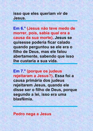 isso que eles queriam vir de
Jesus.
Em 6.° (Jesus não teve medo de
morrer, pois, sabia qual era a
causa da sua morte). Jesus se
quisesse poderia ficar calado
quando perguntou se ele era o
filho de Deus, mas ele falou
abertamente, sabendo que isso
lhe custaria a sua vida.
Em 7.° (porque os judeus
rejeitaram a Jesus?). Essa foi a
causa primária dos judeus
rejeitarem Jesus, quando ele
disse ser o filho de Deus, porque
segundo a lei, isso era uma
blasfêmia.
Pedro nega a Jesus
 
