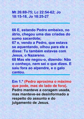 Mt 26:69-75; Lc 22:54-62; Jo
18:15-18, Jo 18:25-27
66 E, estando Pedro embaixo, no
átrio, chegou uma das criadas do
sumo sacerdote;
67 e, vendo a Pedro, que estava
se aquentando, olhou para ele e
disse: Tu também estavas com
Jesus, o Nazareno.
68 Mas ele negou-o, dizendo: Não
o conheço, nem sei o que dizes. E
saiu fora ao alpendre, e o galo
cantou.
Em 1.° (Pedro aproxima o máximo
que pode, mas do lado de fora).
Pedro manteve a coragem usada,
mas manteve-se desinformado a
respeito do assunto e do
julgamento de Jesus.
 