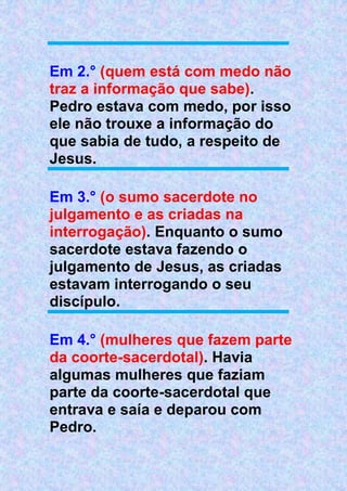 Em 2.° (quem está com medo não
traz a informação que sabe).
Pedro estava com medo, por isso
ele não trouxe a informação do
que sabia de tudo, a respeito de
Jesus.
Em 3.° (o sumo sacerdote no
julgamento e as criadas na
interrogação). Enquanto o sumo
sacerdote estava fazendo o
julgamento de Jesus, as criadas
estavam interrogando o seu
discípulo.
Em 4.° (mulheres que fazem parte
da coorte-sacerdotal). Havia
algumas mulheres que faziam
parte da coorte-sacerdotal que
entrava e saía e deparou com
Pedro.
 