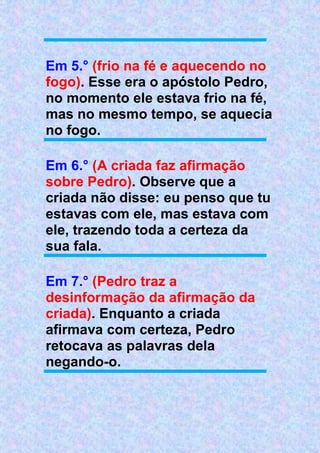 Em 5.° (frio na fé e aquecendo no
fogo). Esse era o apóstolo Pedro,
no momento ele estava frio na fé,
mas no mesmo tempo, se aquecia
no fogo.
Em 6.° (A criada faz afirmação
sobre Pedro). Observe que a
criada não disse: eu penso que tu
estavas com ele, mas estava com
ele, trazendo toda a certeza da
sua fala.
Em 7.° (Pedro traz a
desinformação da afirmação da
criada). Enquanto a criada
afirmava com certeza, Pedro
retocava as palavras dela
negando-o.
 