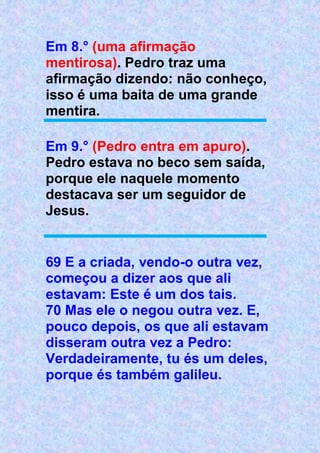Em 8.° (uma afirmação
mentirosa). Pedro traz uma
afirmação dizendo: não conheço,
isso é uma baita de uma grande
mentira.
Em 9.° (Pedro entra em apuro).
Pedro estava no beco sem saída,
porque ele naquele momento
destacava ser um seguidor de
Jesus.
69 E a criada, vendo-o outra vez,
começou a dizer aos que ali
estavam: Este é um dos tais.
70 Mas ele o negou outra vez. E,
pouco depois, os que ali estavam
disseram outra vez a Pedro:
Verdadeiramente, tu és um deles,
porque és também galileu.
 