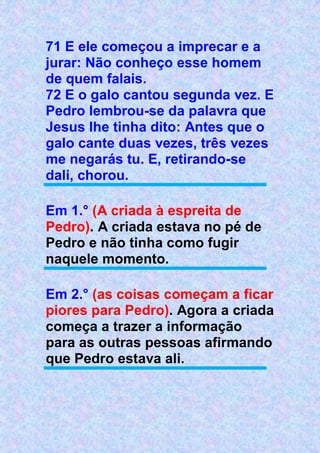 71 E ele começou a imprecar e a
jurar: Não conheço esse homem
de quem falais.
72 E o galo cantou segunda vez. E
Pedro lembrou-se da palavra que
Jesus lhe tinha dito: Antes que o
galo cante duas vezes, três vezes
me negarás tu. E, retirando-se
dali, chorou.
Em 1.° (A criada à espreita de
Pedro). A criada estava no pé de
Pedro e não tinha como fugir
naquele momento.
Em 2.° (as coisas começam a ficar
piores para Pedro). Agora a criada
começa a trazer a informação
para as outras pessoas afirmando
que Pedro estava ali.
 