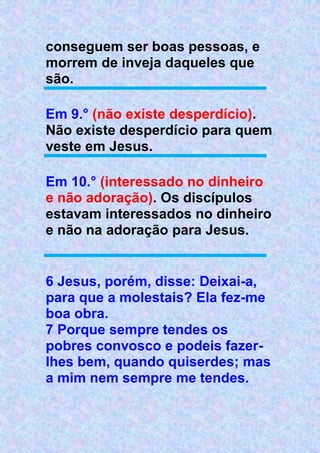 conseguem ser boas pessoas, e
morrem de inveja daqueles que
são.
Em 9.° (não existe desperdício).
Não existe desperdício para quem
veste em Jesus.
Em 10.° (interessado no dinheiro
e não adoração). Os discípulos
estavam interessados no dinheiro
e não na adoração para Jesus.
6 Jesus, porém, disse: Deixai-a,
para que a molestais? Ela fez-me
boa obra.
7 Porque sempre tendes os
pobres convosco e podeis fazer-
lhes bem, quando quiserdes; mas
a mim nem sempre me tendes.
 
