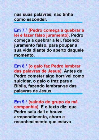 nas suas palavras, não tinha
como esconder.
Em 7.° (Pedro começa a quebrar a
lei e fazer falso juramento). Pedro
começa a quebrar a lei, fazendo
juramento falso, para poupar a
sua vida diante do aperto daquele
momento.
Em 8.° (o galo faz Pedro lembrar
das palavras de Jesus). Antes de
Pedro cometer algo horrível como
suicidar, o galo o traz para a
Bíblia, fazendo lembrar-se das
palavras de Jesus.
Em 9.° (saindo do grupo da má
companhia). E o texto diz: que
Pedro saiu dali e houve
arrependimento, choro e
reconhecimento que estava
 