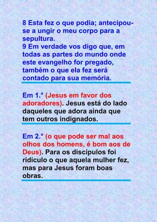 8 Esta fez o que podia; antecipou-
se a ungir o meu corpo para a
sepultura.
9 Em verdade vos digo que, em
todas as partes do mundo onde
este evangelho for pregado,
também o que ela fez será
contado para sua memória.
Em 1.° (Jesus em favor dos
adoradores). Jesus está do lado
daqueles que adora ainda que
tem outros indignados.
Em 2.° (o que pode ser mal aos
olhos dos homens, é bom aos de
Deus). Para os discípulos foi
ridículo o que aquela mulher fez,
mas para Jesus foram boas
obras.
 