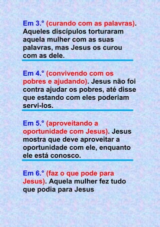 Em 3.° (curando com as palavras).
Aqueles discípulos torturaram
aquela mulher com as suas
palavras, mas Jesus os curou
com as dele.
Em 4.° (convivendo com os
pobres e ajudando). Jesus não foi
contra ajudar os pobres, até disse
que estando com eles poderiam
servi-los.
Em 5.° (aproveitando a
oportunidade com Jesus). Jesus
mostra que deve aproveitar a
oportunidade com ele, enquanto
ele está conosco.
Em 6.° (faz o que pode para
Jesus). Aquela mulher fez tudo
que podia para Jesus
 