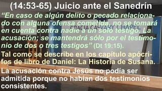 (14:53-65) Juicio ante el Sanedrín
“En caso de algún delito o pecado relaciona-
do con alguna ofensa cometida, no se tomará
en cuenta contra nadie a un solo testigo. La
acusación; se mantendrá sólo por el testimo-
nio de dos o tres testigos” (Dt 19:15).
Tal como se describe en los capítulo apócri-
fos de libro de Daniel: La Historia de Susana.
La acusación contra Jesús no podía ser
admitida porque no habían dos testimonios
consistentes.
 
