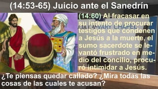 (14:53-65) Juicio ante el Sanedrín
¿Te piensas quedar callado? ¿Mira todas las
cosas de las cuales te acusan?
(14:60) Al fracasar en
su intento de procurar
testigos que condenen
a Jesús a la muerte, el
sumo sacerdote se le-
vantó frustrado en me-
dio del concilio, procu-
ró intimidar a Jesús.
 