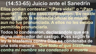 (14:53-65) Juicio ante el Sanedrín
Ellos podían contestar: “¡Para vida!” o “¡Para
muerte!”. En este caso contestaron: 'Es reo de
muerte'. Pero la sentencia oficial de muerte,
aun no fue pronunciada. A ellos no les estaba
permitido pronunciarla.
Todos lo condenaron, declarándole que era
digno merecedor del castigo. Pues según la
ley la blasfemia contra Dios se condenaba de
una sola manera: “Que todo el que blasfeme
contra mi nombre sea condenado a muerte …
 