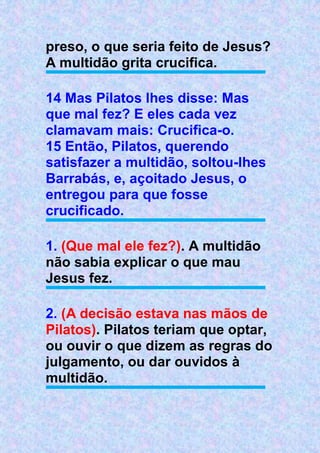 preso, o que seria feito de Jesus?
A multidão grita crucifica.
14 Mas Pilatos lhes disse: Mas
que mal fez? E eles cada vez
clamavam mais: Crucifica-o.
15 Então, Pilatos, querendo
satisfazer a multidão, soltou-lhes
Barrabás, e, açoitado Jesus, o
entregou para que fosse
crucificado.
1. (Que mal ele fez?). A multidão
não sabia explicar o que mau
Jesus fez.
2. (A decisão estava nas mãos de
Pilatos). Pilatos teriam que optar,
ou ouvir o que dizem as regras do
julgamento, ou dar ouvidos à
multidão.
 