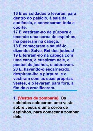 16 E os soldados o levaram para
dentro do palácio, à sala da
audiência, e convocaram toda a
coorte.
17 E vestiram-no de púrpura e,
tecendo uma coroa de espinhos,
lha puseram na cabeça.
18 E começaram a saudá-lo,
dizendo: Salve, Rei dos judeus!
19 E feriram-no na cabeça com
uma cana, e cuspiram nele, e,
postos de joelhos, o adoravam.
20 E, havendo-o escarnecido,
despiram-lhe a púrpura, e o
vestiram com as suas próprias
vestes, e o levaram para fora, a
fim de o crucificarem.
1. (Vestes de zombaria). Os
soldados colocaram uma veste
sobre Jesus e uma coroa de
espinhos, para começar a zombar
dele.
 