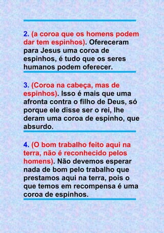 2. (a coroa que os homens podem
dar tem espinhos). Ofereceram
para Jesus uma coroa de
espinhos, é tudo que os seres
humanos podem oferecer.
3. (Coroa na cabeça, mas de
espinhos). Isso é mais que uma
afronta contra o filho de Deus, só
porque ele disse ser o rei, lhe
deram uma coroa de espinho, que
absurdo.
4. (O bom trabalho feito aqui na
terra, não é reconhecido pelos
homens). Não devemos esperar
nada de bom pelo trabalho que
prestamos aqui na terra, pois o
que temos em recompensa é uma
coroa de espinhos.
 
