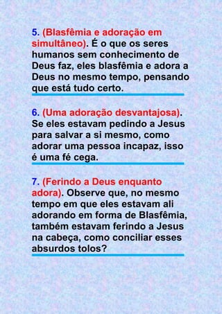 5. (Blasfêmia e adoração em
simultâneo). É o que os seres
humanos sem conhecimento de
Deus faz, eles blasfêmia e adora a
Deus no mesmo tempo, pensando
que está tudo certo.
6. (Uma adoração desvantajosa).
Se eles estavam pedindo a Jesus
para salvar a si mesmo, como
adorar uma pessoa incapaz, isso
é uma fé cega.
7. (Ferindo a Deus enquanto
adora). Observe que, no mesmo
tempo em que eles estavam ali
adorando em forma de Blasfêmia,
também estavam ferindo a Jesus
na cabeça, como conciliar esses
absurdos tolos?
 