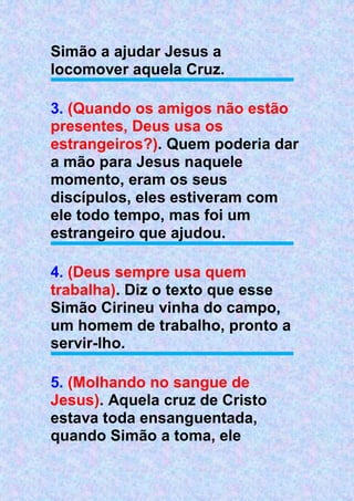 Simão a ajudar Jesus a
locomover aquela Cruz.
3. (Quando os amigos não estão
presentes, Deus usa os
estrangeiros?). Quem poderia dar
a mão para Jesus naquele
momento, eram os seus
discípulos, eles estiveram com
ele todo tempo, mas foi um
estrangeiro que ajudou.
4. (Deus sempre usa quem
trabalha). Diz o texto que esse
Simão Cirineu vinha do campo,
um homem de trabalho, pronto a
servir-lho.
5. (Molhando no sangue de
Jesus). Aquela cruz de Cristo
estava toda ensanguentada,
quando Simão a toma, ele
 