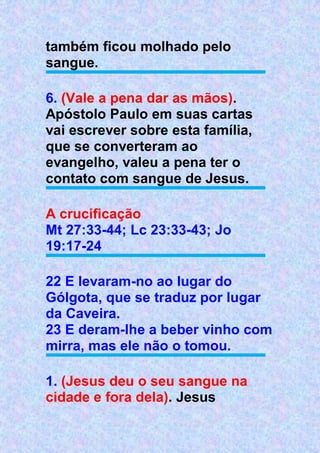 também ficou molhado pelo
sangue.
6. (Vale a pena dar as mãos).
Apóstolo Paulo em suas cartas
vai escrever sobre esta família,
que se converteram ao
evangelho, valeu a pena ter o
contato com sangue de Jesus.
A crucificação
Mt 27:33-44; Lc 23:33-43; Jo
19:17-24
22 E levaram-no ao lugar do
Gólgota, que se traduz por lugar
da Caveira.
23 E deram-lhe a beber vinho com
mirra, mas ele não o tomou.
1. (Jesus deu o seu sangue na
cidade e fora dela). Jesus
 