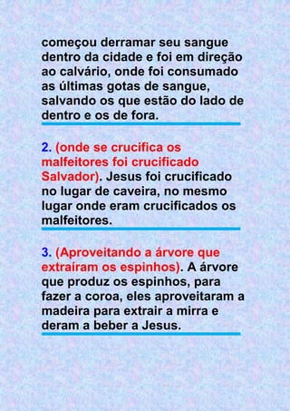 começou derramar seu sangue
dentro da cidade e foi em direção
ao calvário, onde foi consumado
as últimas gotas de sangue,
salvando os que estão do lado de
dentro e os de fora.
2. (onde se crucifica os
malfeitores foi crucificado
Salvador). Jesus foi crucificado
no lugar de caveira, no mesmo
lugar onde eram crucificados os
malfeitores.
3. (Aproveitando a árvore que
extraíram os espinhos). A árvore
que produz os espinhos, para
fazer a coroa, eles aproveitaram a
madeira para extrair a mirra e
deram a beber a Jesus.
 