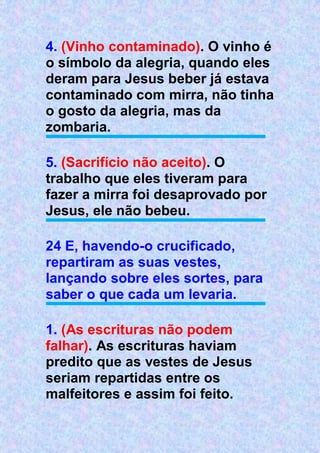 4. (Vinho contaminado). O vinho é
o símbolo da alegria, quando eles
deram para Jesus beber já estava
contaminado com mirra, não tinha
o gosto da alegria, mas da
zombaria.
5. (Sacrifício não aceito). O
trabalho que eles tiveram para
fazer a mirra foi desaprovado por
Jesus, ele não bebeu.
24 E, havendo-o crucificado,
repartiram as suas vestes,
lançando sobre eles sortes, para
saber o que cada um levaria.
1. (As escrituras não podem
falhar). As escrituras haviam
predito que as vestes de Jesus
seriam repartidas entre os
malfeitores e assim foi feito.
 