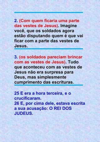2. (Com quem ficaria uma parte
das vestes de Jesus). Imagine
você, que os soldados agora
estão disputando quem é que vai
ficar com a parte das vestes de
Jesus.
3. (os soldados pareciam brincar
com as vestes de Jesus). Tudo
que aconteceu com as vestes de
Jesus não era surpresa para
Deus, mas simplesmente
cumprimento das escrituras.
25 E era a hora terceira, e o
crucificaram.
26 E, por cima dele, estava escrita
a sua acusação: O REI DOS
JUDEUS.
 