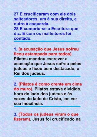 27 E crucificaram com ele dois
salteadores, um à sua direita, e
outro à esquerda.
28 E cumpriu-se a Escritura que
diz: E com os malfeitores foi
contado.
1. (a acusação que Jesus sofreu
ficou estampada para todos).
Pilatos mandou escrever a
acusação que Jesus sofreu pelos
judeus e ficou bem destacado, o
Rei dos judeus.
2. (Pilatos é como crente em cima
do muro). Pilatos estava dividido,
hora do lado dos judeus e às
vezes do lado de Cristo, em ver
sua inocência.
3. (Todos os judeus viram o que
fizeram). Jesus foi crucificado na
 