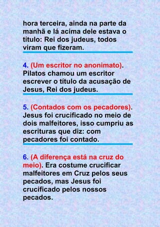 hora terceira, ainda na parte da
manhã e lá acima dele estava o
título: Rei dos judeus, todos
viram que fizeram.
4. (Um escritor no anonimato).
Pilatos chamou um escritor
escrever o título da acusação de
Jesus, Rei dos judeus.
5. (Contados com os pecadores).
Jesus foi crucificado no meio de
dois malfeitores, isso cumpriu as
escrituras que diz: com
pecadores foi contado.
6. (A diferença está na cruz do
meio). Era costume crucificar
malfeitores em Cruz pelos seus
pecados, mas Jesus foi
crucificado pelos nossos
pecados.
 