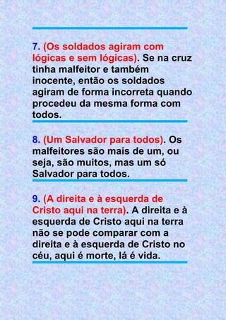 7. (Os soldados agiram com
lógicas e sem lógicas). Se na cruz
tinha malfeitor e também
inocente, então os soldados
agiram de forma incorreta quando
procedeu da mesma forma com
todos.
8. (Um Salvador para todos). Os
malfeitores são mais de um, ou
seja, são muitos, mas um só
Salvador para todos.
9. (A direita e à esquerda de
Cristo aqui na terra). A direita e à
esquerda de Cristo aqui na terra
não se pode comparar com a
direita e à esquerda de Cristo no
céu, aqui é morte, lá é vida.
 