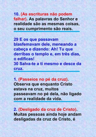 10. (As escrituras não podem
falhar). As palavras do Senhor e
realidade são as mesmas coisas,
o seu cumprimento são reais.
29 E os que passavam
blasfemavam dele, meneando a
cabeça e dizendo: Ah! Tu que
derribas o templo e, em três dias,
o edificas!
30 Salva-te a ti mesmo e desce da
cruz.
1. (Passeios no pé da cruz).
Observa que enquanto Cristo
estava na cruz, muitos
passeavam no pé dela, não ligado
com a realidade da vida.
2. (Desligado da cruz de Cristo).
Muitas pessoas ainda hoje andam
desligadas da cruz de Cristo, é
 