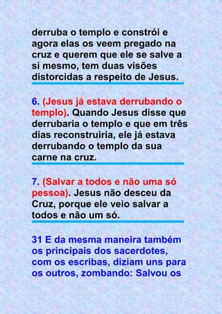 derruba o templo e constrói e
agora elas os veem pregado na
cruz e querem que ele se salve a
si mesmo, tem duas visões
distorcidas a respeito de Jesus.
6. (Jesus já estava derrubando o
templo). Quando Jesus disse que
derrubaria o templo e que em três
dias reconstruiria, ele já estava
derrubando o templo da sua
carne na cruz.
7. (Salvar a todos e não uma só
pessoa). Jesus não desceu da
Cruz, porque ele veio salvar a
todos e não um só.
31 E da mesma maneira também
os principais dos sacerdotes,
com os escribas, diziam uns para
os outros, zombando: Salvou os
 