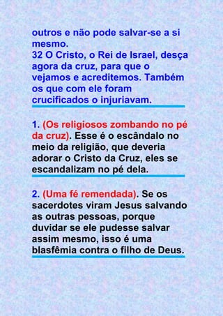 outros e não pode salvar-se a si
mesmo.
32 O Cristo, o Rei de Israel, desça
agora da cruz, para que o
vejamos e acreditemos. Também
os que com ele foram
crucificados o injuriavam.
1. (Os religiosos zombando no pé
da cruz). Esse é o escândalo no
meio da religião, que deveria
adorar o Cristo da Cruz, eles se
escandalizam no pé dela.
2. (Uma fé remendada). Se os
sacerdotes viram Jesus salvando
as outras pessoas, porque
duvidar se ele pudesse salvar
assim mesmo, isso é uma
blasfêmia contra o filho de Deus.
 