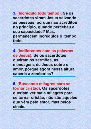 3. (Incrédulo todo tempo). Se os
sacerdotes viram Jesus salvando
as pessoas, porque não acreditou
no princípio, quando percebeu a
sua capacidade? Mas,
permanecem incrédulos o tempo
todo.
4. (Indiferentes com as palavras
de Jesus). Se os sacerdotes
ouviram os sermões, as
mensagens de Jesus sobre o
amor, porque agora nessa altura
caberia a zombarias?
5. (Buscando milagres para se
tornar cristão). Os sacerdotes
queriam ver mais milagres para
se tornar cristão, não são aqueles
que vêm pelo amor, mas pelos
sinais.
 
