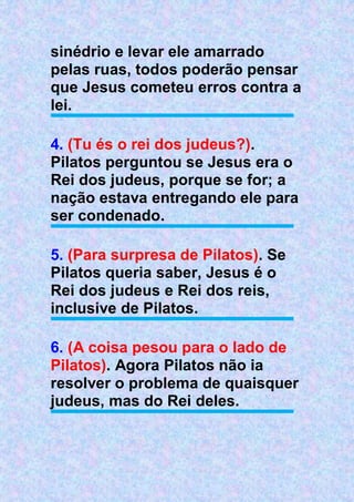 sinédrio e levar ele amarrado
pelas ruas, todos poderão pensar
que Jesus cometeu erros contra a
lei.
4. (Tu és o rei dos judeus?).
Pilatos perguntou se Jesus era o
Rei dos judeus, porque se for; a
nação estava entregando ele para
ser condenado.
5. (Para surpresa de Pilatos). Se
Pilatos queria saber, Jesus é o
Rei dos judeus e Rei dos reis,
inclusive de Pilatos.
6. (A coisa pesou para o lado de
Pilatos). Agora Pilatos não ia
resolver o problema de quaisquer
judeus, mas do Rei deles.
 