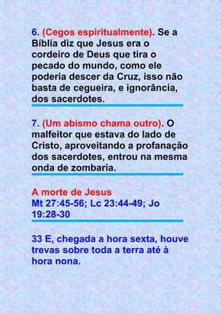 6. (Cegos espiritualmente). Se a
Bíblia diz que Jesus era o
cordeiro de Deus que tira o
pecado do mundo, como ele
poderia descer da Cruz, isso não
basta de cegueira, e ignorância,
dos sacerdotes.
7. (Um abismo chama outro). O
malfeitor que estava do lado de
Cristo, aproveitando a profanação
dos sacerdotes, entrou na mesma
onda de zombaria.
A morte de Jesus
Mt 27:45-56; Lc 23:44-49; Jo
19:28-30
33 E, chegada a hora sexta, houve
trevas sobre toda a terra até à
hora nona.
 