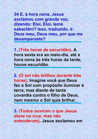 34 E, à hora nona, Jesus
exclamou com grande voz,
dizendo: Eloí, Eloí, lemá
sabactâni? Isso, traduzido, é:
Deus meu, Deus meu, por que me
desamparaste?
1. (Três horas de escuridão). A
hora sexta era ao meio-dia, até a
hora nona às três horas da tarde,
houve escuridão.
2. (O sol não brilhou durante três
horas). Imagine você que Deus
fez o Sol com propósito iluminar à
terra, mas diante de tanta
covardia contra o filho de Deus,
nem mesmo o Sol quis brilhar.
3. (Todos ouviram o que Jesus
disse na cruz, mas não
entenderam). Jesus exclamou em
 