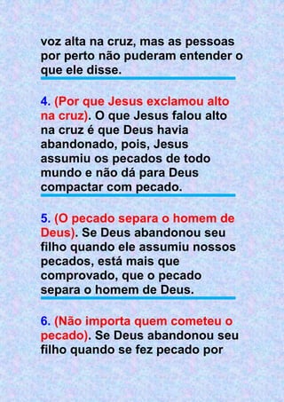 voz alta na cruz, mas as pessoas
por perto não puderam entender o
que ele disse.
4. (Por que Jesus exclamou alto
na cruz). O que Jesus falou alto
na cruz é que Deus havia
abandonado, pois, Jesus
assumiu os pecados de todo
mundo e não dá para Deus
compactar com pecado.
5. (O pecado separa o homem de
Deus). Se Deus abandonou seu
filho quando ele assumiu nossos
pecados, está mais que
comprovado, que o pecado
separa o homem de Deus.
6. (Não importa quem cometeu o
pecado). Se Deus abandonou seu
filho quando se fez pecado por
 