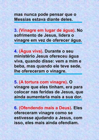 mas nunca pode pensar que o
Messias estava diante deles.
3. (Vinagre em lugar de água). No
sofrimento de Jesus, lidera o
vinagre em vez de oferecer água.
4. (Água viva). Durante o seu
ministério Jesus ofereceu água
viva, quando disse: vem a mim e
beba, mas quando ele teve sede,
lhe ofereceram o vinagre.
5. (A tortura com vinagre). O
vinagre que eles tinham, era para
colocar nas feridas de Jesus, que
ainda aumentaria mais a sua dor.
6. (Ofendendo mais a Deus). Eles
ofereceram vinagre como se
estivesse ajudando a Jesus, com
isso, eles mais ainda ofendiam.
 