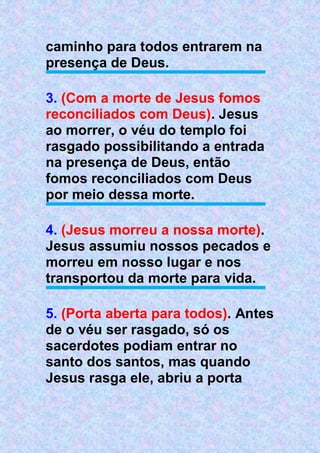 caminho para todos entrarem na
presença de Deus.
3. (Com a morte de Jesus fomos
reconciliados com Deus). Jesus
ao morrer, o véu do templo foi
rasgado possibilitando a entrada
na presença de Deus, então
fomos reconciliados com Deus
por meio dessa morte.
4. (Jesus morreu a nossa morte).
Jesus assumiu nossos pecados e
morreu em nosso lugar e nos
transportou da morte para vida.
5. (Porta aberta para todos). Antes
de o véu ser rasgado, só os
sacerdotes podiam entrar no
santo dos santos, mas quando
Jesus rasga ele, abriu a porta
 