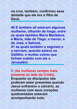 na cruz, também, confirmou essa
deidade que ele era o filho de
Deus.
40 E também ali estavam algumas
mulheres, olhando de longe, entre
as quais também Maria Madalena,
e Maria, mãe de Tiago, o menor, e
de José, e Salomé,
41 as quais também o seguiam e
o serviam, quando estava na
Galiléia; e muitas outras que
tinham subido com ele a
Jerusalém.
1. (As mulheres sempre mais
presente ao lado de Cristo).
Enquanto os discípulos não
puderam estar presentes quando
Jesus enfrentou o calvário, as
mulheres com seus corações
quebrantados estavam
acompanhando tudo.
 