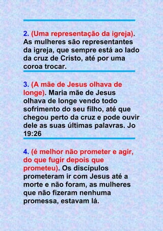 2. (Uma representação da igreja).
As mulheres são representantes
da igreja, que sempre está ao lado
da cruz de Cristo, até por uma
coroa trocar.
3. (A mãe de Jesus olhava de
longe). Maria mãe de Jesus
olhava de longe vendo todo
sofrimento do seu filho, até que
chegou perto da cruz e pode ouvir
dele as suas últimas palavras. Jo
19:26
4. (é melhor não prometer e agir,
do que fugir depois que
prometeu). Os discípulos
prometeram ir com Jesus até a
morte e não foram, as mulheres
que não fizeram nenhuma
promessa, estavam lá.
 
