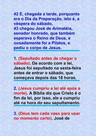 42 E, chegada a tarde, porquanto
era o Dia da Preparação, isto é, a
véspera do sábado,
43 chegou José de Arimatéia,
senador honrado, que também
esperava o Reino de Deus, e
ousadamente foi a Pilatos, e
pediu o corpo de Jesus.
1. (Sepultado antes de chegar o
sábado). De acordo com a lei,
Jesus foi sepultado na sexta-feira
antes de entrar o sábado, que
começava depois das 18 horas.
2. (Jesus cumpriu a lei até após a
morte). A Bíblia diz que Cristo é o
fim da lei, por isso, ele a cumpriu
até na hora do seu sepultamento.
3. (Deus tem cada vaso para usar
no momento certo). José de
 