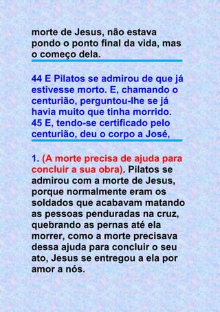 morte de Jesus, não estava
pondo o ponto final da vida, mas
o começo dela.
44 E Pilatos se admirou de que já
estivesse morto. E, chamando o
centurião, perguntou-lhe se já
havia muito que tinha morrido.
45 E, tendo-se certificado pelo
centurião, deu o corpo a José,
1. (A morte precisa de ajuda para
concluir a sua obra). Pilatos se
admirou com a morte de Jesus,
porque normalmente eram os
soldados que acabavam matando
as pessoas penduradas na cruz,
quebrando as pernas até ela
morrer, como a morte precisava
dessa ajuda para concluir o seu
ato, Jesus se entregou a ela por
amor a nós.
 