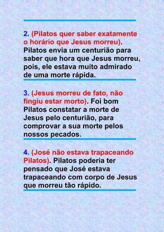 2. (Pilatos quer saber exatamente
o horário que Jesus morreu).
Pilatos envia um centurião para
saber que hora que Jesus morreu,
pois, ele estava muito admirado
de uma morte rápida.
3. (Jesus morreu de fato, não
fingiu estar morto). Foi bom
Pilatos constatar a morte de
Jesus pelo centurião, para
comprovar a sua morte pelos
nossos pecados.
4. (José não estava trapaceando
Pilatos). Pilatos poderia ter
pensado que José estava
trapaceando com corpo de Jesus
que morreu tão rápido.
 