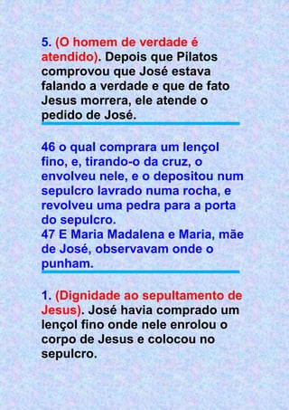 5. (O homem de verdade é
atendido). Depois que Pilatos
comprovou que José estava
falando a verdade e que de fato
Jesus morrera, ele atende o
pedido de José.
46 o qual comprara um lençol
fino, e, tirando-o da cruz, o
envolveu nele, e o depositou num
sepulcro lavrado numa rocha, e
revolveu uma pedra para a porta
do sepulcro.
47 E Maria Madalena e Maria, mãe
de José, observavam onde o
punham.
1. (Dignidade ao sepultamento de
Jesus). José havia comprado um
lençol fino onde nele enrolou o
corpo de Jesus e colocou no
sepulcro.
 