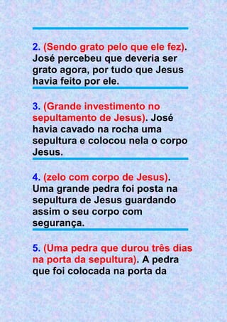 2. (Sendo grato pelo que ele fez).
José percebeu que deveria ser
grato agora, por tudo que Jesus
havia feito por ele.
3. (Grande investimento no
sepultamento de Jesus). José
havia cavado na rocha uma
sepultura e colocou nela o corpo
Jesus.
4. (zelo com corpo de Jesus).
Uma grande pedra foi posta na
sepultura de Jesus guardando
assim o seu corpo com
segurança.
5. (Uma pedra que durou três dias
na porta da sepultura). A pedra
que foi colocada na porta da
 