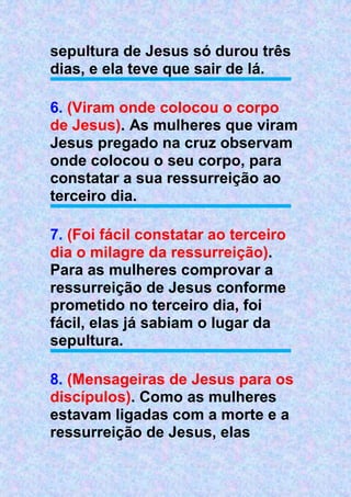 sepultura de Jesus só durou três
dias, e ela teve que sair de lá.
6. (Viram onde colocou o corpo
de Jesus). As mulheres que viram
Jesus pregado na cruz observam
onde colocou o seu corpo, para
constatar a sua ressurreição ao
terceiro dia.
7. (Foi fácil constatar ao terceiro
dia o milagre da ressurreição).
Para as mulheres comprovar a
ressurreição de Jesus conforme
prometido no terceiro dia, foi
fácil, elas já sabiam o lugar da
sepultura.
8. (Mensageiras de Jesus para os
discípulos). Como as mulheres
estavam ligadas com a morte e a
ressurreição de Jesus, elas
 